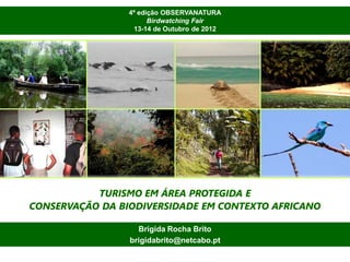 4ª edição OBSERVANATURA
                       Birdwatching Fair
                  13-14 de Outubro de 2012




           TURISMO EM ÁREA PROTEGIDA E
CONSERVAÇÃO DA BIODIVERSIDADE EM CONTEXTO AFRICANO

                   Brígida Rocha Brito
                 brigidabrito@netcabo.pt
 
