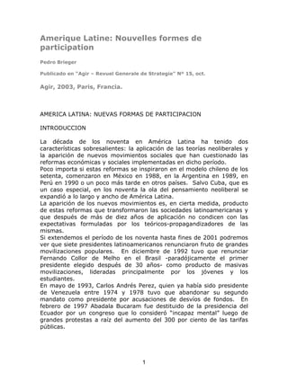 Amerique Latine: Nouvelles formes de
participation
Pedro Brieger
Publicado en “Agir – Revuel Generale de Strategie” Nº 15, oct.
Agir, 2003, Paris, Francia.
AMERICA LATINA: NUEVAS FORMAS DE PARTICIPACION
INTRODUCCION
La década de los noventa en América Latina ha tenido dos
características sobresalientes: la aplicación de las teorías neoliberales y
la aparición de nuevos movimientos sociales que han cuestionado las
reformas económicas y sociales implementadas en dicho período.
Poco importa si estas reformas se inspiraron en el modelo chileno de los
setenta, comenzaron en México en 1988, en la Argentina en 1989, en
Perú en 1990 o un poco más tarde en otros países. Salvo Cuba, que es
un caso especial, en los noventa la ola del pensamiento neoliberal se
expandió a lo largo y ancho de América Latina.
La aparición de los nuevos movimientos es, en cierta medida, producto
de estas reformas que transformaron las sociedades latinoamericanas y
que después de más de diez años de aplicación no condicen con las
expectativas formuladas por los teóricos-propagandizadores de las
mismas.
Si extendemos el período de los noventa hasta fines de 2001 podremos
ver que siete presidentes latinoamericanos renunciaron fruto de grandes
movilizaciones populares. En diciembre de 1992 tuvo que renunciar
Fernando Collor de Melho en el Brasil -paradójicamente el primer
presidente elegido después de 30 años- como producto de masivas
movilizaciones, lideradas principalmente por los jóvenes y los
estudiantes.
En mayo de 1993, Carlos Andrés Perez, quien ya había sido presidente
de Venezuela entre 1974 y 1978 tuvo que abandonar su segundo
mandato como presidente por acusaciones de desvíos de fondos. En
febrero de 1997 Abadala Bucaram fue destituido de la presidencia del
Ecuador por un congreso que lo consideró “incapaz mental” luego de
grandes protestas a raíz del aumento del 300 por ciento de las tarifas
públicas.
1
 