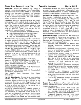 Bioceuticals Research Labs, Inc.                      Executive Summary                       March, 2010
Summary: Bioceuticals Research Inc. (BRI) is                sustainably because our products deliver on their
creating a new market segment in the Personal Care          promise. We have a plan to work collaboratively with
industry: Bioceuticals™ This market is huge: $40B,          well established companies to license our technology
growing, and precedent transaction exit multiples           to enhance their products through reformulation.
are 3-5 times revenues. With defensible disruptive          Intellectual Property: Bioceutical Research Labs,
IP and a portfolio of patents, we have created a            Inc. licenses intellectual property from a high
unique competitive advantage.                               technology company in Cambridge, MA. The primary
Industry: We are a specialty personal and health            inventor, a Ph.D. Chemist (Yale), was on the
care company with products that enhance the skin            Harvard Medical School faculty for over 25 years,
and body, improve vitality, and reduce the effects of       has dozens of patents and published over 100
aging. Our products target unmet needs in these             scientific papers. Our unique competitive advantage
categories by applying the science behind the Nobel         is the transdermal delivery of L-Arginine, an
Prize in Medicine (1998). The market for our                immediate precursor to nitric oxide (NO). Nitric
products will grow significantly because:                   oxide is known, through the 1998 Nobel Prize in
     Favorable Demographics, Teens to Boomers,             Medicine, to enhance local blood flow and thus have
     Alternative Medicine is going mainstream,             significant health benefits to the body.
     Nobel Prize in Medicine – high efficacy,              Business Strategy: To become the #1 Bioceutical
     FDA and Pharma less credible, high risk.              Products company in the personal care industry. We
Business: We uniquely apply patented technologies           plan to leverage our “story:” the Nobel Prize in
to deliver all-natural highly efficacious ingredients to    Medicine; Harvard patented technology; all natural
and through the skin and into the body. Our line of         ingredients; and bone-fide efficacy.
creams based on a “dermal bridge”, are the only                 1. Revitalize and Reposition the Brand: new
products with technology to improve the surface and                identity, positioning, packaging, and web
sub-surface vitality of the skin, and the tissue below             presence.
the skin. We currently have sales of $745K for 2009             2. Re-Launch existing product range in a multi-
up from $550K in 2008 or an increase of 27.6%. The                 channel of distribution including, brick and
Cosmeceutical market segment is $3.5b in 2009 and                  mortar, TV, direct, and internet.
projected to be $4b in 2010, an increase of 12.5%.              3. Extend current product range into systems
We are securing the license to this valuable                       that will drive multiple SKU purchases.
technology                                                      4. Develop new personal care SKUs that can
Products: Cosmetics/Aesthetics: Lip Plumper,                       drive up to 60% of sales in the cosmetics
Breast lift (http://www.youtube.com/watch?v=udIwIW2QPvc),          market. Leverage TV, internet content, and
Hair Grow, Celluflite, Firm Skin, Soft Nails, Shed                 community to drive adoption in drug,
Weight, Sandique Bioactive Skin Care Products                      grocery, and convenience.
Vitality: Sensation, Arousal                                    5. Develop single product, non-brand competing
Personal Care/Comfort: Healthy Feet, Warm Cream,                   private label programs for specialty retailer:
Pain Expeller, Cramp Expeller, Heal                                Sephora, Neiman Marcus, Victoria Secret,
Sports: Warm Up, Stretch, Work Out, Recover, Bulk                  J.C. Penny, etc..
Up, Massage, SportsShield                                       6. Implement       an     integrated    marketing
Feet: Healthy Feet, Overnight Corn Salve,                          campaign across multiple forms of media: PR,
BlisterShield                                                      advertising, infomercials, internet, print, and
                                                                   social media.
Market Opportunity: The personal care products                  7. Drive brand awareness through sponsorship
industry includes about 750 companies with                         and       valuate      brand      spokesperson
combined annual revenue of $40b. No one or two                     opportunities.
companies dominate a very fragmented market.
Most of the products sold are purely “cosmetic,” that       Supply Chain: To become a “low cost” producer by
is, cover a defect, and driven by marketing, not by         aligning with Tier 1 suppliers who are leaders in their
science or physiological efficacy.                          respective segments:
Bioceutical Research Labs Inc. markets a series of               Co-Packer: Chose a Tier 1 high speed tube
products that improve the appearance of the skin                   facility where we can achieve lowest fill cost
and contribute to improved health based on an                      and leverage ingredient and component
important physiological improvement in the body.                   purchasing with their purchasing power.
This is a significant departure from pure cosmetics.             Packaging: Develop proprietary and novel
We will penetrate the market and grab market share                 delivery systems for our unique products.

Bioceuticals Research Labs, Inc., 2010              Confidential                           All Rights Reserved
 