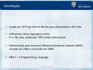 Introdução




 • Criada em 1972 por Dennis Ritchie para desenvolver o SO Unix.

 • Influenciou várias linguagens como:
   C++, C#, Java, JavaScript, PHP, Limbo entre outras.

 • Padronização pelo American National Standards Institute (ANSI)
   iniciado em 1983 e concluído em 1989.

 • K&R C – C Programming language.


                              Profa. MSc Ivna Valença               2
 
