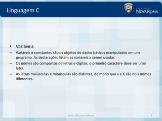 Linguagem C




 • Variáveis
 – Variáveis e constantes são os objetos de dados básicos manipulados em um
   programa. As declarações listam as variáveis a serem usadas
 – Os nomes são compostos de letras e dígitos, o primeiro caractere deve ser uma
   letra.
 – As letras maiúsculas e minúsculas são distintas, de modo que x e X são dois nomes
   diferentes.




                                   Profa. MSc Ivna Valença                         3
 