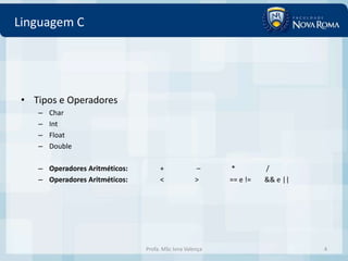 Linguagem C




 • Tipos e Operadores
    –   Char
    –   Int
    –   Float
    –   Double

    – Operadores Aritméticos:        +              –     *         /
    – Operadores Aritméticos:        <              >     == e !=   && e ||




                                Profa. MSc Ivna Valença                       4
 