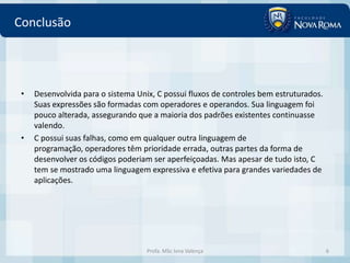 Conclusão




 •   Desenvolvida para o sistema Unix, C possui fluxos de controles bem estruturados.
     Suas expressões são formadas com operadores e operandos. Sua linguagem foi
     pouco alterada, assegurando que a maioria dos padrões existentes continuasse
     valendo.
 •   C possui suas falhas, como em qualquer outra linguagem de
     programação, operadores têm prioridade errada, outras partes da forma de
     desenvolver os códigos poderiam ser aperfeiçoadas. Mas apesar de tudo isto, C
     tem se mostrado uma linguagem expressiva e efetiva para grandes variedades de
     aplicações.




                                    Profa. MSc Ivna Valença                             6
 