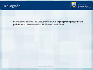 Bibliografia



    – KERNIGHAN, Brian W.; RITCHIE, Dennis M. C a linguagem de programação
      padrão ANSI , Rio de Janeiro - RJ: Elsevier, 1989. 289p.




                               Profa. MSc Ivna Valença                       7
 
