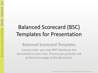 Balanced Scorecard (BSC) Templates for Presentation Balanced Scorecard Templates License note: you may NOT distribute the document on your own. If necessary provide link to the home page of the document. 