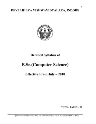 1

DEVI AHILYA VISHWAVIDYALAYA, INDORE




                        Detailed Syllabus of

            B.Sc.(Computer Science)

                 Effective From July – 2010




                                                                 TOTAL PAGES = 30


 1   EFFECTIVE FOR STUDENTS WHO ARE ADMITTED IN B.Sc. I YEAR IN JULY 2010 (2010-13 Batch)
 