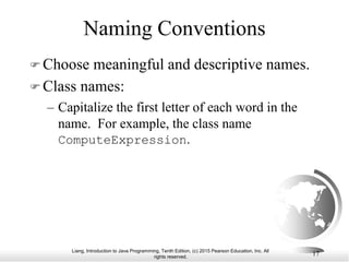 Liang, Introduction to Java Programming, Tenth Edition, (c) 2015 Pearson Education, Inc. All
rights reserved.
17
Naming Conventions
 Choose meaningful and descriptive names.
 Class names:
– Capitalize the first letter of each word in the
name. For example, the class name
ComputeExpression.
 