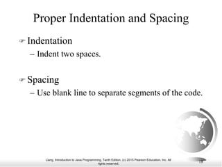 Liang, Introduction to Java Programming, Tenth Edition, (c) 2015 Pearson Education, Inc. All
rights reserved.
18
Proper Indentation and Spacing
 Indentation
– Indent two spaces.
 Spacing
– Use blank line to separate segments of the code.
 