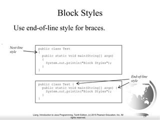 Liang, Introduction to Java Programming, Tenth Edition, (c) 2015 Pearson Education, Inc. All
rights reserved.
19
Block Styles
Use end-of-line style for braces.
public class Test
{
public static void main(String[] args)
{
System.out.println("Block Styles");
}
}
public class Test {
public static void main(String[] args) {
System.out.println("Block Styles");
}
}
End-of-line
style
Next-line
style
 