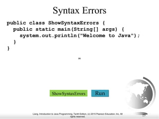 Liang, Introduction to Java Programming, Tenth Edition, (c) 2015 Pearson Education, Inc. All
rights reserved.
23
Syntax Errors
public class ShowSyntaxErrors {
public static main(String[] args) {
system.out.println("Welcome to Java");
}
}
Run
ShowSyntaxErrors
"
 
