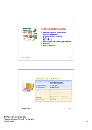 THP 333 Diversifikasi dan
Pengembangan Produk Perikanan/
Kuliah Ke-1b 11
PROCESSING TECHNOLOGY
•  Heading, Gutting, and Cutting
•  Mincing (Deboning)
•  Washing and Dewatering.
•  Refining
•  Screw Press
•  Stabilizing Surimi with Cryoprotectants
•  Freezing
•  Metal Detection
Bambang Riyanto 21
Bambang Riyanto 22
PRODUCT DESCRIPTION
Aquatic Product Raw Material:
Pacific whiting ( Merluccius spp. );
Pollock ( Theragra chalcogramma )
Raw material harvest Area: Off Oregon coast
Raw material received: Directly from harvester
Finished Product: Frozen surimi
Food additives, ingredients,
processing aids:
Sorbitol, sugar, polyphosphate, protease inhibitor,
water
Shipping: Shipped in the firm's refrigerated trucks
Intended use:
Raw material for fully-cooked imitation seafood
products
Intended consumers: General public
 