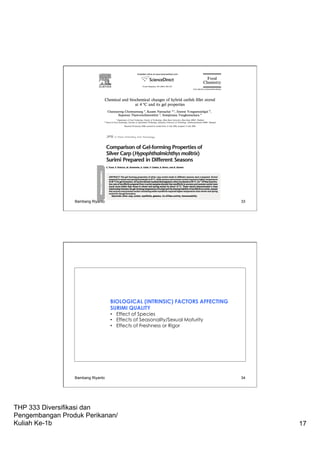 THP 333 Diversifikasi dan
Pengembangan Produk Perikanan/
Kuliah Ke-1b 17
Bambang Riyanto 33
BIOLOGICAL (INTRINSIC) FACTORS AFFECTING
SURIMI QUALITY
•  Effect of Species
•  Effects of Seasonality/Sexual Maturity
•  Effects of Freshness or Rigor
Bambang Riyanto 34
 
