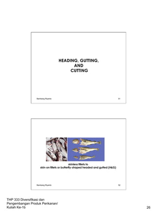THP 333 Diversifikasi dan
Pengembangan Produk Perikanan/
Kuliah Ke-1b 26
HEADING, GUTTING,
AND
CUTTING
Bambang Riyanto 51
skinless fillets to
skin-on fillets or butterfly-shaped headed and gutted (H&G)
Bambang Riyanto 52
 