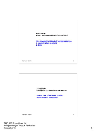 THP 333 Diversifikasi dan
Pengembangan Produk Perikanan/
Kuliah Ke-1b 3
ASSESSMENT
KOMPETENSI/KEMAMPUAN DIRI KOGNITIF
 
PERFORMANCE ASSESMENT/ASESMEN KINERJA
1.  UJIAN TENGAH SEMESTER
2.  QUIS
Bambang Riyanto 5
ASSESSMENT
KOMPETENSI/KEMAMPUAN DIRI AFEKTIF
 
DISKUSI DAN PEMBUATAN RESUME
(RUBRIC-DESKRIPTIF DAN HOLISTIK)
Bambang Riyanto 6
 
