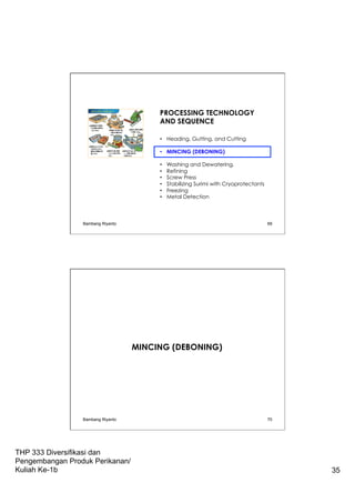 THP 333 Diversifikasi dan
Pengembangan Produk Perikanan/
Kuliah Ke-1b 35
PROCESSING TECHNOLOGY
AND SEQUENCE
•  Heading, Gutting, and Cutting
•  MINCING (DEBONING)
•  Washing and Dewatering.
•  Refining
•  Screw Press
•  Stabilizing Surimi with Cryoprotectants
•  Freezing
•  Metal Detection
Bambang Riyanto 69
MINCING (DEBONING)
Bambang Riyanto 70
 