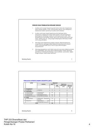 THP 333 Diversifikasi dan
Pengembangan Produk Perikanan/
Kuliah Ke-1b 4
DISKUSI DAN PEMBUATAN RESUME DISKUSI
 
1. Kualitas surimi sangat tergantung dari bahan baku ikan. Bagaimana
faktor biologi (spesies, musim, kematangan seksual, dan kesegaran)
berperanan dalam penentuan kualitas surimi tersebut.
 
2. Kualitas surimi juga sangat tergantung dari berbagai faktor
pengolahan, Bagaimana faktor-faktor seperti cara penangkapan,
penanganan (handling), kualitas air untuk pencucian surimi, time-
temperature of processing, teknik pencucian (jumlah pencucian dan
rasio), salinitas dan pH, yang sangat berpengaruh terhadap kualitas
surimi yang dihasilkan.
 
3. Teknologi surimi berkembang sejalan dengan dikembangkannya
cryoprotectant, sehingga dapat dilakukan penyimpanan dengan
waktu yang relatif lebih lama. Saat ini juga dikembangkan
dryoprotectant.
 
4. Teknologi pengolahan surimi telah menuntut pula akan efisiensi produksi
dan profitabilitas. Apa yang dapat dikembangkan melalui teknologi
pembekuan (freezing technology), neural network, automation, digital
image analysis, waste water treatment.
Bambang Riyanto 7
PENILAIAN AUTENTIK (RUBRIK DESKRIPTIF) (85%)
Bambang Riyanto 8
 