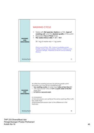 THP 333 Diversifikasi dan
Pengembangan Produk Perikanan/
Kuliah Ke-1b 46
91
WASHING CYCLE
•  Varies with fish species, freshness of fish, type of
washing unit, and the desired quality of the surimi
•  Repeated Two or Three times.
•  The water/mince ratio = 5:1 – 10:1
29.1 kg of waste was = 1 kg surimi
(TM Lin and JW Park. 1995. Study of myofibrillar protein
solubility during surimi processing : effects of washing cycles
and ionic strength. Presented at the PFT annual meeting,
Mexico).
WASHING
AND
DEWATERING
Bambang Riyanto
An effective washing process for primary grade surimi
processes can now be accomplished with
•  two washing cycles at water meat ratios of less than 2:1
•  with typical wash ratios of 0.9–1.2 parts water in the first
wash and
•  0.7–0.8 in a second wash.
In comparison,
at-sea processors can achieve the same washing effect with
less water than
shore-based processors due to the difference in fish
freshness.
WASHING
AND
DEWATERING
Bambang Riyanto 92
 