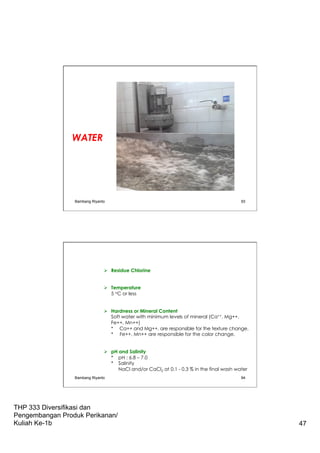 THP 333 Diversifikasi dan
Pengembangan Produk Perikanan/
Kuliah Ke-1b 47
WATER
Bambang Riyanto 93
Ø  Residue Chlorine
Ø  Temperature
5 oC or less
Ø  Hardness or Mineral Content
Soft water with minimum levels of mineral (Ca++, Mg++,
Fe++, Mn++)
* Ca++ and Mg++, are responsible for the texture change.
* Fe++, Mn++ are responsible for the color change.
Ø  pH and Salinity
* pH : 6.8 – 7.0
* Salinity
NaCl and/or CaCl2 at 0.1 - 0.3 % in the final wash water
Bambang Riyanto 94
 