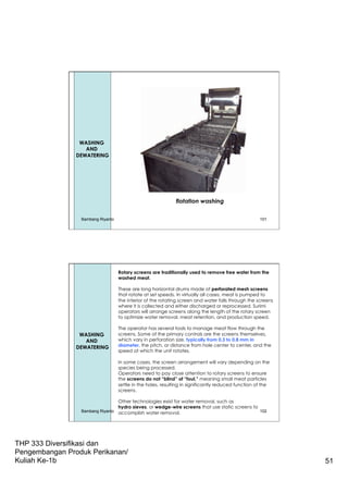 THP 333 Diversifikasi dan
Pengembangan Produk Perikanan/
Kuliah Ke-1b 51
Leaching
or
Washing
WASHING
AND
DEWATERING
flotation washing
Bambang Riyanto 101
Rotary screens are traditionally used to remove free water from the
washed meat.
These are long horizontal drums made of perforated mesh screens
that rotate at set speeds. In virtually all cases, meat is pumped to
the interior of the rotating screen and water falls through the screens
where it is collected and either discharged or reprocessed. Surimi
operators will arrange screens along the length of the rotary screen
to optimize water removal, meat retention, and production speed.
The operator has several tools to manage meat flow through the
screens. Some of the primary controls are the screens themselves,
which vary in perforation size, typically from 0.3 to 0.8 mm in
diameter, the pitch, or distance from hole center to center, and the
speed at which the unit rotates.
In some cases, the screen arrangement will vary depending on the
species being processed.
Operators need to pay close attention to rotary screens to ensure
the screens do not “blind” of “foul,” meaning small meat particles
settle in the holes, resulting in significantly reduced function of the
screens.
Other technologies exist for water removal, such as
hydro sieves, or wedge-wire screens that use static screens to
accomplish water removal.
WASHING
AND
DEWATERING
Bambang Riyanto 102
 