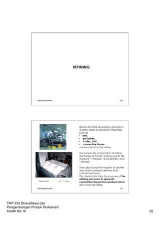 THP 333 Diversifikasi dan
Pengembangan Produk Perikanan/
Kuliah Ke-1b 55
REFINING
Bambang Riyanto 109
Before the final dewatering process in
a screw press or decanter, impurities,
such as
•  skin,
•  pin bones,
•  scales, and
•  connective tissues,
are removed by the refiner.
The proximate composition of refiner
discharge of Pacific whiting was 81.4%
moisture, 1.9% lipid, 15.4% protein, and
1.0% ash.
They also found the majority of protein
was stroma proteins derived from
connective tissue.
This clearly indicates the purpose of the
refining process is to separate
connective tissues from washed mince
(Kim and Park 2005)
Perforation : 0.5 – 1.2 mm
Bambang Riyanto 110
 