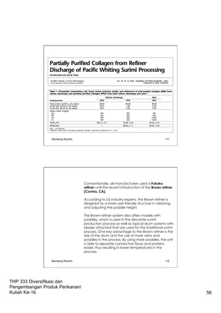 THP 333 Diversifikasi dan
Pengembangan Produk Perikanan/
Kuliah Ke-1b 56
Bambang Riyanto 111
Conventionally, all manufacturers used a Fukoku
refiner until the recent introduction of the Brown refiner
(Covina, CA).
According to US industry experts, the Brown refiner is
designed as a more user-friendly structure in cleaning
and adjusting the paddle height.
The Brown refiner system also offers models with
paddles, which is used in the decanter surimi
production process as well as typical drum systems with
blades attached that are used for the traditional surimi
process. One key advantage to the Brown refiner is the
size of the drum and the use of more veins and
paddles in the process. By using more paddles, the unit
is able to separate connective tissue and proteins
easier, thus resulting in lower temperatures in the
process.
Bambang Riyanto 112
 
