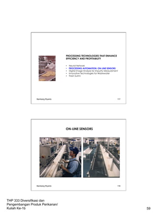 THP 333 Diversifikasi dan
Pengembangan Produk Perikanan/
Kuliah Ke-1b 59
PROCESSING TECHNOLOGIES THAT ENHANCE
EFFICIENCY AND PROFITABILITY
•  Neural Network
•  PROCESSING AUTOMATION: ON-LINE SENSORS
•  Digital Image Analysis for Impurity Measurement
•  Innovative Technologies for Wastewater
•  Fresh Surimi
Bambang Riyanto 117
Bambang Riyanto 118
ON-LINE SENSORS
 