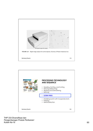 THP 333 Diversifikasi dan
Pengembangan Produk Perikanan/
Kuliah Ke-1b 60
Bambang Riyanto 119
PROCESSING TECHNOLOGY
AND SEQUENCE
•  Heading, Gutting, and Cutting
•  Mincing (Deboning)
•  Washing and Dewatering.
•  Refining
•  SCREW PRESS
•  Stabilizing Surimi with Cryoprotectants
•  Freezing
•  Metal Detection
Bambang Riyanto 120
 