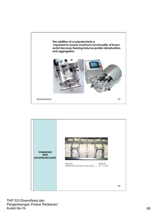 THP 333 Diversifikasi dan
Pengembangan Produk Perikanan/
Kuliah Ke-1b 68
The addition of cryoprotectants is
important to ensure maximum functionality of frozen
surimi because freezing induces protein denaturation
and aggregation.
Bambang Riyanto 135
Bambang Riyanto 136
Moisture : 82-85 %
Mixture wit salt (NaCl and CaCl2) : 0.1 – 0.3 %
Streaming
(Stabilizing
With
Cryoprotectants)
STABILIZING
WITH
CRYOPROTECTANTS
 