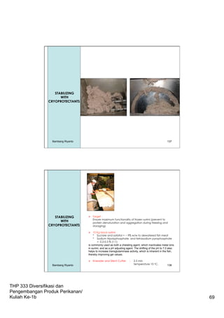 THP 333 Diversifikasi dan
Pengembangan Produk Perikanan/
Kuliah Ke-1b 69
137
Dewatering
STABILIZING
WITH
CRYOPROTECTANTS
Bambang Riyanto
138
Ø  Target :
Ensure maximum functionality of frozen surimi (prevent to
protein denaturation and aggregation during freezing and
storaging)
Ø  10 Kg block surimi
* Sucrore and sorbitol = ~ 9% w/w to dewatered fish meat
* Sodium tripolyphosphate and tetrasodium pyrophosphate
= 0.2-0.3 % (1:1)
is commonly used as both a chelating agent, which inactivates metal ions
in surimi, and as a pH adjusting agent. The shifting of the pH to 7.0 also
helps to increase transglutaminase activity, which is inherent in the fish,
thereby improving gel values.
Ø  Kneader and Silent Cutter : 2.5 min
temperature 10 oC.
STABILIZING
WITH
CRYOPROTECTANTS
Bambang Riyanto
 