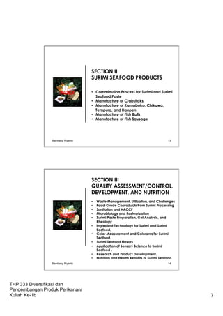 THP 333 Diversifikasi dan
Pengembangan Produk Perikanan/
Kuliah Ke-1b 7
SECTION II
SURIMI SEAFOOD PRODUCTS
•  Comminution Process for Surimi and Surimi
Seafood Paste
•  Manufacture of Crabsticks
•  Manufacture of Kamaboko, Chikuwa,
Tempura, and Hanpen
•  Manufacture of Fish Balls
•  Manufacture of Fish Sausage
INDEX
Bambang Riyanto 13
SECTION III
QUALITY ASSESSMENT/CONTROL,
DEVELOPMENT, AND NUTRITION
•  Waste Management, Utilization, and Challenges
•  Food-Grade Coproducts from Surimi Processing
•  Sanitation and HACCP
•  Microbiology and Pasteurization
•  Surimi Paste Preparation, Gel Analysis, and
Rheology
•  Ingredient Technology for Surimi and Surimi
Seafood.
•  Color Measurement and Colorants for Surimi
Seafood.
•  Surimi Seafood Flavors
•  Application of Sensory Science to Surimi
Seafood .
•  Research and Product Development.
•  Nutrition and Health Benefits of Surimi Seafood
INDEX
Bambang Riyanto 14
 