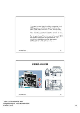 THP 333 Diversifikasi dan
Pengembangan Produk Perikanan/
Kuliah Ke-1b 70
Commercial practices for mixing cryoprotectants
(100 kg approximately) using a kneader and a
silent cutter are 6 min and 2-½ min, respectively.
Inline blending systems reduce the time to 10–12 s.
The temperature of the mix must not exceed 10°C
because at temperatures greater than 10°C
protein functionality could be damaged,
particularly for cold water species.
Bambang Riyanto 139
KNEADER MACHINES
Bambang Riyanto 140
 