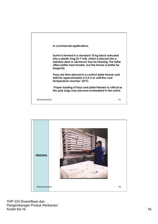 THP 333 Diversifikasi dan
Pengembangan Produk Perikanan/
Kuliah Ke-1b 76
In commercial applications,
Surimi is formed in a standard 10 kg block extruded
into a plastic bag (3–7 mil), which is placed into a
stainless steel or aluminum tray for freezing. The latter
offers better heat transfer, but the former is better for
longevity.
Trays are then placed in a contact plate freezer and
held for approximately 2–2.5 h or until the core
temperature reaches –25°C.
Proper loading of trays and plate freezers is critical as
the poly bags may become embedded in the surimi.
Bambang Riyanto 151
152
FREEZING
Bambang Riyanto
 