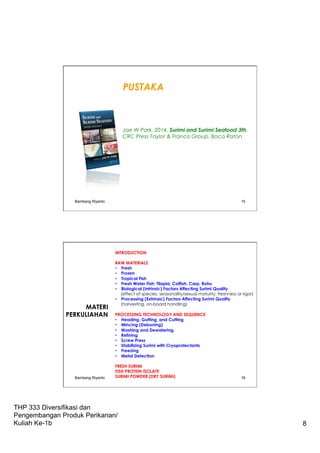 THP 333 Diversifikasi dan
Pengembangan Produk Perikanan/
Kuliah Ke-1b 8
Bambang Riyanto 15
PUSTAKA
Jae W Park. 2014. Surimi and Surimi Seafood 3th.
CRC Press Taylor & Francis Group. Boca Raton
INTRODUCTION
RAW MATERIALS
•  Fresh
•  Frozen
•  Tropical Fish
•  Fresh Water Fish: Tilapia, Catfish, Carp, Rohu
•  Biological (Intrinsic) Factors Affecting Surimi Quality
(effect of species, seasonality/sexual maturity, freshness or rigor)
•  Processing (Extrinsic) Factors Affecting Surimi Quality
(harvesting, on-board handling)
PROCESSING TECHNOLOGY AND SEQUENCE
•  Heading, Gutting, and Cutting
•  Mincing (Deboning)
•  Washing and Dewatering.
•  Refining
•  Screw Press
•  Stabilizing Surimi with Cryoprotectants
•  Freezing
•  Metal Detection
FRESH SURIMI
FISH PROTEIN ISOLATE
SURIMI POWDER (DRY SURIMI)
MATERI
PERKULIAHAN
Bambang Riyanto 16
 