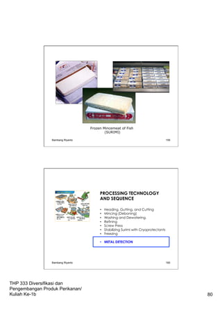 THP 333 Diversifikasi dan
Pengembangan Produk Perikanan/
Kuliah Ke-1b 80
Frozen Mincemeat of Fish
(SURIMI)
Bambang Riyanto 159
PROCESSING TECHNOLOGY
AND SEQUENCE
•  Heading, Gutting, and Cutting
•  Mincing (Deboning)
•  Washing and Dewatering.
•  Refining
•  Screw Press
•  Stabilizing Surimi with Cryoprotectants
•  Freezing
•  METAL DETECTION
Bambang Riyanto 160
 