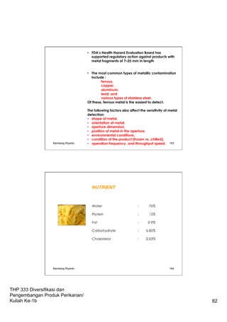 THP 333 Diversifikasi dan
Pengembangan Produk Perikanan/
Kuliah Ke-1b 82
•  FDA’s Health Hazard Evaluation Board has
supported regulatory action against products with
metal fragments of 7–25 mm in length
•  The most common types of metallic contamination
include :
ferrous,
copper,
aluminum,
lead, and
various types of stainless steel.
Of these, ferrous metal is the easiest to detect.
The following factors also affect the sensitivity of metal
detection:
•  shape of metal,
•  orientation of metal,
•  aperture dimension,
•  position of metal in the aperture,
•  environmental conditions,
•  condition of the product (frozen vs. chilled),
•  operation frequency, and throughput speed .Bambang Riyanto 163
Bambang Riyanto 164
NUTRIENT
Water : 76%
Protein : 15%
Fat : 0.9%
Carbohydrate : 6.85%
Cholesterol : 0.03%
 