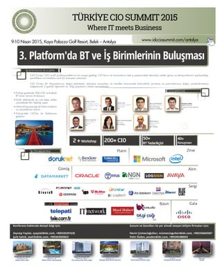 11
www.idcciosummit.com/antalya
CIO Zirvesi; CIO ve BT profesyonellerinin bir araya geldiği, CIO’ların ve Uzmanların reel iş yaşamındaki teknoloji odaklı görüş ve deneyimlerinin paylaşıldığı,
yeniliklere ve fırsatlara açık bir buluşma ortamıdır.
CIO Zirvesi BT ihtiyaçlarınızı doğru belirleme, teknoloji çözümleri ve trendler konusunda farkındalık yaratma ve yatırımlarınızı doğru yönlendirmenizi
sağlayacak 2 günlük öğrenme ve bilgi paylaşımı ortamı sunmaktadır.
KONUŞMACILAR
İŞ DÜNYASI İLE BULUŞMA
9-10 Nisan 2015, Kaya Palazzo Golf Resort, Belek – Antalya
3. Platform'da BT ve İş Birimlerinin Buluşması
200+ CIO2 + Workshop
50+
BT Tedarikçisi
40+
Konuşmacı
Türkiye genelinde 200+CIO ve Kıdemli
BT karar vericisi ile buluşun
Farklı sektörlerde en çok talep edilen
çözümlerde ﬁkir liderliği yapın
Networking aracılığı ile ﬁrma ürünlerini
ve çözümlerinizi tanıtın
Türkiye’deki CIO’lar ile ilişkilerinizi
geliştirin
Vernon Turner
Kıdemli Başkan Yardımcısı,
Kurumsal Altyapı, Tüketici, Ağ
Telekom ve
Sürdürebilirlik Araştırma
IDC
Frank Gens
Kıdemli Başkan Yardımcısı
ve Baş Analist
IDC
Jyoti Lalchandani
Grup Başkan Yardımcısı,
IDC Orta Doğu,
Afrika ve Türkiye
Stephen Elliot
Başkan Yardımcısı,
BT Altyapı ve Bulut Uygulama
IDC
Konferans hakkında detaylı bilgi için;
Zeynep Yaylalı, zyaylali@idc.com, +905335291635
Şule Saltık, ssaltik@idc.com, +905363505822
Sunum ve Standları ile yer almak isteyen bilişim ﬁrmaları için;
Nevin Çizmecioğulları, ncizmeciogullari@idc.com, +905336665587
Pelin Özden, pozden@idc.com, +905392488652
Nevin Çizmecioğulları
Ülke Müdürü
IDC Türkiye
Melih Murat
Araştırma Müdürü
BT Servisleri
IDC Türkiye
İş Ortaklarımız
TÜRKİYECIOSUMMIT2015
WhereITmeetsBusinessID
C
Türkiy
e
C I O S u
mmit2
015
South Africa CIO Summit
March 24 - 25
Maslow Hotel, Johannesburg
Francophone CIO Summit
April 29 - 30
Mazagan Beach Resort, Morocco
Saudi Arabia CIO Summit
September
Riyadh
West Africa CIO Summit
13 May
Intercontinental Hotel, Lagos
East Africa CIO Summit
June 18
Kempinski Hotel, Nairobi
Middle East CIO Summit
February 25 - 26
Atlantis Hotel, Dubai
Egypt CIO Summit 2015
March 31 - April 1
Four Seasons Nile Plaza, Egypt
Rajeev Agarwal
Başkanı Yardımcısı,
Araştırma
IDC
ZirvePlatin
AltınGümüş
Sergi
GalaBasın
DATASERV
 