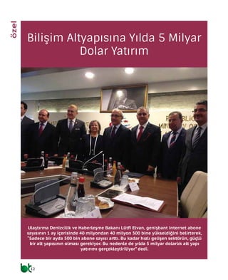 12
haberler
Bilişim Altyapısına Yılda 5 Milyar
Dolar Yatırım
Ulaştırma Denizcilik ve Haberleşme Bakanı Lütfi Elvan, genişbant internet abone
sayısının 1 ay içerisinde 40 milyondan 40 milyon 500 bine yükseldiğini belirterek,
“Sadece bir ayda 500 bin abone sayısı arttı. Bu kadar hızlı gelişen sektörün, güçlü
bir alt yapısının olması gerekiyor. Bu nedenle de yılda 5 milyar dolarlık alt yapı
yatırımı gerçekleştiriliyor” dedi.
özel
 