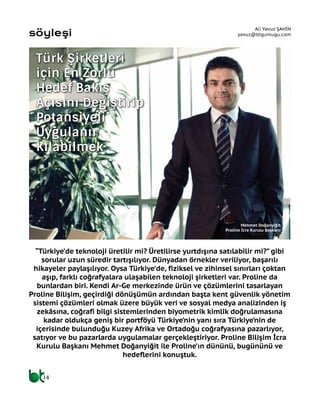 “Türkiye’de teknoloji üretilir mi? Üretilirse yurtdışına satılabilir mi?” gibi
sorular uzun süredir tartışılıyor. Dünyadan örnekler veriliyor, başarılı
hikayeler paylaşılıyor. Oysa Türkiye’de, fiziksel ve zihinsel sınırları çoktan
aşıp, farklı coğrafyalara ulaşabilen teknoloji şirketleri var. Proline da
bunlardan biri. Kendi Ar-Ge merkezinde ürün ve çözümlerini tasarlayan
Proline Bilişim, geçirdiği dönüşümün ardından başta kent güvenlik yönetim
sistemi çözümleri olmak üzere büyük veri ve sosyal medya analizinden iş
zekâsına, coğrafi bilgi sistemlerinden biyometrik kimlik doğrulamasına
kadar oldukça geniş bir portföyü Türkiye’nin yanı sıra Türkiye’nin de
içerisinde bulunduğu Kuzey Afrika ve Ortadoğu coğrafyasına pazarlıyor,
satıyor ve bu pazarlarda uygulamalar gerçekleştiriyor. Proline Bilişim İcra
Kurulu Başkanı Mehmet Doğanyiğit ile Proline’ın dününü, bugününü ve
hedeflerini konuştuk.
Ali Yavuz ŞAHİN
yavuz@btgunlugu.com
Türk Şirketleri
İçin En Zorlu
Hedef Bakış
Açısını Değiştirip
Potansiyeli
Uygulanır
Kılabilmek
Mehmet Doğanyiğit
Proline İcra Kurulu Başkanı
14
söyleşi
 