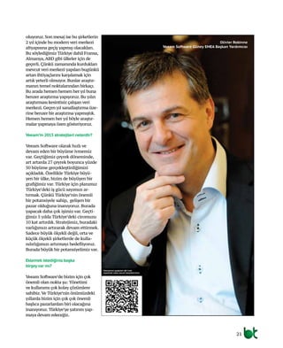 Olivier Robinne
Veeam Software Güney EMEA Başkan Yardımcısı
oluyoruz. Son mesaj ise bu şirketlerin
2 yıl içinde bu modern veri merkezi
altyapısına geçiş yapmış olacakları.
Bu söylediğimiz Türkiye dahil Fransa,
Almanya,ABD gibi ülkeler için de
geçerli. Çünkü zamanında kurdukları
mevcut veri merkezi yapıları bugünkü
artan ihtiyaçlarını karşılamak için
artık yeterli olmuyor. Bunlar araştır-
manın temel noktalarından birkaçı.
Bu arada hemen hemen her yıl buna
benzer araştırma yapıyoruz. Bu yılın
araştırması kesintisiz çalışan veri
merkezi. Geçen yıl sanallaştırma üze-
rine benzer bir araştırma yapmıştık.
Hemen hemen her yıl böyle araştır-
malar yapmaya özen gösteriyoruz.
Veeam’in 2015 stratejileri nelerdir?
Veeam Software olarak hızlı ve
devam eden bir büyüme ivmemiz
var. Geçtiğimiz çeyrek döneminde,
art artarda 27 çeyrek boyunca yüzde
50 büyüme gerçekleştirdiğimizi
açıkladık. Özellikle Türkiye büyü-
yen bir ülke, bizim de büyüyen bir
grafiğimiz var. Türkiye için planımız
Türkiye’deki iş gücü sayımızı ar-
tırmak. Çünkü Türkiye’nin önemli
bir potansiyele sahip, gelişen bir
pazar olduğuna inanıyoruz. Burada
yapacak daha çok işimiz var. Geçti-
ğimiz 5 yılda Türkiye’deki ciromuzu
10 kat artırdık. Stratejimiz, buradaki
varlığımızı artırarak devam ettirmek.
Sadece büyük ölçekli değil, orta ve
küçük ölçekli şirketlerde de kulla-
nılırlığımızı artırmayı hedefliyoruz.
Burada büyük bir potansiyelimiz var.
Eklemek istediğiniz başka
birşeyvar mı?	
Veeam Software’de bizim için çok
önemli olan nokta şu: Yönetimi
ve kullanımı çok kolay çözümlere
sahibiz.Ve Türkiye’nin önümüzdeki
yıllarda bizim için çok çok önemli
başlıca pazarlardan biri olacağına
inanıyoruz. Türkiye’ye yatırım yap-
maya devam edeceğiz.
21
Söyleşimizi aşağıdaki QR Code
sayesinde video olarak izleyebilirsiniz.
 