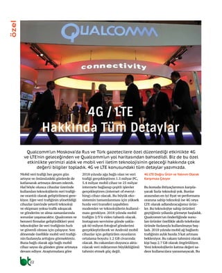 Mobil veri trafiği her geçen gün
artıyor ve önümüzdeki günlerde de
katlanarak artmaya devam edecek.
Hal böyle olunca cihazlar üzerinde
kullanılan teknolojilerin veri trafiği-
ne orantılı olarak geliştirilmesi gere-
kiyor. Eğer veri trafiğinin yönetildiği
cihazlar üzerinde yeterli teknoloji
ve ekipman yoksa trafik sıkışacak
ve gönderim ve alma zamanlarında
sorunlar yaşanacaktır. Qualcomm ve
benzeri firmalar geliştirdikleri yeni
teknolojiler ile veri trafiğinin hızlı
ve güvenli olması için çalışıyor. Son
dönemde özellikle mobil veri trafiği-
nin fazlasıyla arttığını görmekteyiz.
Buna bağlı olarak ağa bağlı mobil
cihaz sayısı da günden güne artmaya
devam ediyor. Araştırmalara göre
2018 yılında ağa bağlı olan ve veri
trafiği gerçekleştiren 1.5 milyar PC,
5.4 milyar mobil cihaz ve 25 milyar
internete bağlanıp çeşitli işlevler
gerçekleştiren (internet of everyt-
hing) cihaz olacak. Bu büyük eko-
sistemin tamamlanması için yüksek
hızda veri transferi yapabilen
modemler ve teknolojilerin kullanıl-
ması gerekiyor. 2018 yılında mobil
trafiğin 2/3’ü video tabanlı olacak.
Instagram servisine günde yakla-
şık 60 milyon fotoğraf gönderimi
gerçekleştirilecek ve Android mobil
cihazlar için geliştirilen oyunların
ortalama boyutu 1.2 GB civarında
olacak. Bu rakamları duyunca akta-
rılacak veri miktarının büyüklüğünü
tahmin etmek güç değil.
4G LTE Doğru Ürün ve Yatırım Olarak
Karşımıza Çıkıyor
Bu konuda ihtiyaçlarımızı karşıla-
yacak fazla teknoloji yok. Bunlar
arasından en iyi fiyat ve performans
oranına sahip teknoloji ise 4G veya
LTE olarak adlandıracağımız ürün-
ler. Bu teknolojiye sahip ürünleri
geçtiğimiz yıllarda görmeye başladık.
Qualcomm’un önderliğinde sunu-
lan ürünler özellikle akıllı telefonlar
üründe fazlasıyla kullanılmaya baş-
ladı. 2018 yılında mobil ağ bağlantı
trafiğinin aylık bazda 3 kat artması
bekleniyor. Bu rakam tahmini olarak
kişi başı 2.7 GB olarak öngörülüyor.
Yeni teknolojilerin katma değeri sa-
dece kullanıcılara yansımayacak. Bu
Qualcomm’un Moskova’da Rus ve Türk gazetecilere özel düzenlediği etkinlikte 4G
ve LTE’nin geleceğinden ve Qualcomm’un yol haritasından bahsedildi. Biz de bu özel
etkinlikte yerimizi aldık ve mobil veri iletim teknolojisinin geleceği hakkında çok
değerli bilgiler topladık. 4G ve LTE konusundaki tüm detaylar yazımızda.
22
özel
4G / LTE
Hakkında Tüm Detaylar
 