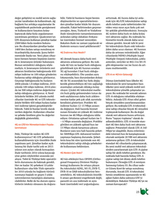 değer geliştirici ve mobil servis sağla-
yıcılar tarafından da kullanılmalı.Ağ
bağlantı hız arttıkça uygulamalar ile
yapılabilecek şeylerinde genişlemesi
ve kullanıcıların hayatını kolay-
laştıracak daha fazla uygulamanın
yaratılması gerekiyor. Qualcomm’un
LTE dizaynını kullanan şimdiye kadar
2300’dden fazla modem bulunu-
yor. Bu dizaynlardan şimdiye kadar
1400’den fazlası satışa sunulmuş ve
ticarileştiriliş durumda. Şunu belirt-
memizde fayda var. Yeni çıkan cihaz-
ların hemen hemen hepsinin üzerin-
de 4. Jenerasyon ürünler bulunuyor.
Bunun sevindirici olduğunu söyle-
meliyiz. 4. Jenerasyon ürünlerin veri
aktarım limitlerine baktığımızda 450
mbps indirme ve 100 mbps gönderim
hızlarına sahip olduğunu görüyoruz.
Geçmişe baktığımızda bu hızların
2004 yılında 1.8 mbps indirme, 2010
yılında 100 mbps indirme, 2014 yılın-
da ise 300 mbps indirme değerlerine
sahip olduğunu görüyoruz. 4. Nesil
ürünlerle birlikte 205 yılında mobil
cihazlar üzerinde 4G ve LTE teknolo-
jisiyle birlikte 450 mbps hızlara kadar
veri indirme işlemi gerçekleştirile-
bilecek. Tabii ki bunlar teorik olarak
verilen değerler. Kullanılan cihazlar
ve şebeke limitlere göre bu değerler
değişiklik gösterebilir.
4G ve LTE’nin Nimetlerinden Fayda-
lanmalıyız
Peki, Türkiye’de neden 4G LTE
kullanmıyoruz? 4G LTE şebekesini
kullanabilmemiz için öncelikle ihale
yapılması şart. Şimdiye kadar açık-
lanmış bir ihale tarihi yok ve 2015
yılının son ayları olarak konuşulan
ihale tarihinin 2016 yılına kayacağı
yine gelen söylentiler arasında yer
alıyor. Tabii ki Türkiye’deki operatör-
lerin durumuna da bakmak gerekli.
Her ne kadar 3G şebekesi 10 yıldır
kullanılıyor olsa bile Türk operatör-
ler 2010 yılında bu bağlantı türünü
sunmaya başladı ve geçen 5 yılda
yatırımlarının karşılığını alamamış
olabilirler. Belki de bu durum opera-
törlerin isteksiz olmasını da doğura-
bilir. Tabii ki bunların hepsi benim
düşüncelerim ve operatörlerimiz-
den şimdiye kadar böyle bir duyum
almadık. Fakat belirtmeden geçeme-
yeceğim. Avea, Turkcell ve Vodafone
ihale süreçlerinin tamamlanmasının
ardından sahip oldukları frekans-
lar üzerinden hizmet verecekler.
Bakalım ihale ne zaman yapılacak ve
ihalenin sonucu nasıl şekillenecek?
4G İndirme Hızı Nedir?
4G demek kısaca daha hızlı veri
aktarımı anlamına geliyor. Bu nok-
tada 4G’nin ne kadar hızlı olduğunu
görebilmek için 4G hızının sıradan
3G ağ hızından 5 kat hızlı olduğu-
nu söyleyebiliriz. Öte yandan aynı
lokasyonda, bazı durumlardan dolayı
4G ile 3G arasındaki hız farkı değiş-
kenlik gösterebiliyor.4G’nin sağladığı
avantajları anlamak oldukça kolay
oluyor. Çünkü 4G teknolojisi maille-
rin hızlı gidip gelmesinden tutun da
web sayfalarının daha hızlı yüklen-
mesine kadar pek çok ufak ayrıntıda
kendisini gösteriyor. Pratikte 4G
indirme hızları 12-15 Mbps arasın-
da değişiyor. Hali hazırda hizmet
sunan firmalar en yüksek 4G indirme
hızının ise 40 Mbps olduğunu iddia
ediyor. Ortalama upload hızları ise 5
– 6 Mbps arasında değişiyor. Pratikte
görülen en yüksek upload hızı ise
15 Mbps olarak karşımıza çıkıyor.
Bunların yanı sıra hali hazırda şirket-
ler 300Mbps LTE-Advanced testleri
yapmaya başlamış durumda. Şirket-
lerin kısa bir süre içerisinde son 4G
teknolojisini sahip olduğu şebekeler-
de kullanması bekleniyor.
4G Neden Çok Hızlı?
4G’nin etkileyici hızı OFDM (Ortho-
gonal Frequency Division Multip-
lexing) kullanımı ile ortaya çıkıyor.
Bu teknolojiyi ADSL, Wi-Fi, DVB-T,
DVB-H ve DAB teknolojilerine ben-
zetebiliriz. 4G teknolojisinin öncelik-
li amacı gecikmeyi engellemek değil,
paraziti en aza indirmek ve aynı
bant üzerindeki veri yoğunluğunu
arttırmak. 4G hızını daha iyi anla-
mak için 4G/LTE teknolojisine sahip
akıllı telefon yada tabletinizden bir
video veya oyun açın farkı çok net
bir şekilde görebileceksiniz. Sonuçta
4G sizlere daha hızlı ve daha kolay
veri aktarımı sağlar. Bu noktada bu
hizmetin teorik olarak daha ucuz
olması gerekir. Ancak tabi ki yeni
bir teknolojinin fiyatı eski teknolo-
jiden daha ucuz olamaz. 4G hızının
daha da artması mümkündür. Eğer
cihazlarda MIMO (Multiple Input
Multiple Output) teknolojisi, çoklu
antenler, vericiler ve 802.11n Wi-Fi
gibi ekipmanlar var ise hızın da art-
ması muhtemeldir.
LTE-Ave 4G’nin Geleceği
Dünya üzerindeki bazı ülkeler 4G
teknolojisi ile yeni tanışırken bazı
ülkeler yeni nesil yüksek mobil veri
teknolojisine yönelik çalışmalar ya-
pıyor. Bu noktada bir sonraki adımın
LTE-A olduğunu rahatlıkla söyleye-
biliriz.Aslında LTE-A’nın sihri gelen
birçok sinyalden yararlanmasından
geliyor. Bu noktada LTE-A teknoloji-
sine sahip cihazlar birçok 4G sinyalini
toplayarak kullanıyor. Bu da doğal
olarak veri aktarım hızını arttırıyor.
Bunu “taşıyıcı toplama” olarak da
adlandırabiliriz. LTE-A teoride stan-
dart 4G’den daha hızlı veri aktarımı
sağlıyor. Potansiyel olarak LTE-A 160
Mbps’ye ulaşabilir. Bunu evlerimiz-
deki internet hızı ile karşılaştıracak
olursak saniyede 20 MB veri aktarımı
anlamına geliyor. LTE-A teknolojisi
standart 4G cihazlarda çalışmayacak.
Bu yeni mobil veri aktarım teknoloji-
sinden yararlanmak için LTE-A çipine
sahip bir akıllı telefon gerekiyor. Bu
noktada hali hazırda birkaç LTE-A
çipine sahip üst düzey akıllı telefon
bulunuyor. Örneğin LTE-A versiyon
Samsung Galaxy S5. Bu cihaz sade-
ce Güney Kore’de satışa sunulmuş
durumda.Ancak LTE-A teknolojisi
henüz emekleme aşamasında ve 4G
ağları halen daha yalnızca LTE’yi
destekliyor. Bakalım Türkiye 4G’ye ne
zaman kavuşacak?
23
 