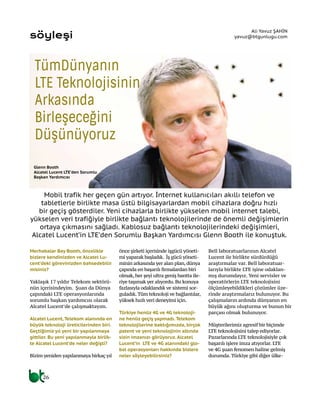 Mobil trafik her geçen gün artıyor. İnternet kullanıcıları akıllı telefon ve
tabletlerle birlikte masa üstü bilgisayarlardan mobil cihazlara doğru hızlı
bir geçiş gösterdiler. Yeni cihazlarla birlikte yükselen mobil internet talebi,
yükselen veri trafiğiyle birlikte bağlantı teknolojilerinde de önemli değişimlerin
ortaya çıkmasını sağladı. Kablosuz bağlantı teknolojilerindeki değişimleri,
Alcatel Lucent’in LTE’den Sorumlu Başkan Yardımcısı Glenn Booth ile konuştuk.
Merhabalar Bay Booth, öncelikle
bizlere kendinizden ve Alcatel Lu-
cent’deki görevinizden bahsedebilir
misiniz?
Yaklaşık 17 yıldır Telekom sektörü-
nün içerisindeyim. Şuan da Dünya
çapındaki LTE operasyonlarında
sorumlu başkan yardımcısı olarak
Alcatel Lucent’de çalışmaktayım.
Alcatel Lucent, Telekom alanında en
büyük teknoloji üreticilerinden biri.
Geçtiğimiz yıl yeni bir yapılanmaya
gittiler. Bu yeni yapılanmayla birlik-
te Alcatel Lucent’de neler değişti?
Bizim yeniden yapılanmaya birkaç yıl
önce şirketi içerisinde işgücü yöneti-
mi yaparak başladık. İş gücü yöneti-
minin arkasında yer alan plan, dünya
çapında en başarılı firmalardan biri
olmak, her şeyi ultra geniş bantta ile-
riye taşımak yer alıyordu. Bu konuya
fazlasıyla odaklandık ve sistemi sor-
guladık. Tüm teknoloji ve bağlantılar,
yüksek hızlı veri deneyimi için.
Türkiye henüz 4G ve 4G teknoloji-
ne henüz geçiş yapmadı. Telekom
teknolojilerine baktığımızda, birçok
patent ve yeni teknolojinin altında
sizin imzanızı görüyoruz. Alcatel
Lucent’in LTE ve 4G alanındaki glo-
bal operasyonları hakkında bizlere
neler söyleyebilirsiniz?
Bell laboratuarlarının Alcatel
Lucent ile birlikte sürdürdüğü
araştırmalar var. Bell laboratuar-
larıyla birlikte LTE işine odaklan-
mış durumdayız. Yeni servisler ve
operatörlerin LTE teknolojisini
ölçümleyebildikleri çözümler üze-
rinde araştırmalarız bulunuyor. Bu
çalışmaların ardında dünyanın en
büyük ağını oluşturma ve bunun bir
parçası olmak bulunuyor.
Müşterilerimiz agresif bir biçimde
LTE teknolojisini talep ediyorlar.
Pazarlarında LTE teknolojisiyle çok
başarılı işlere imza atıyorlar. LTE
ve 4G şuan fenomen haline gelmiş
durumda. Türkiye gibi diğer ülke-
söyleşi
Ali Yavuz ŞAHİN
yavuz@btgunlugu.com
2626
TümDünyanın
LTE Teknolojisinin
Arkasında
Birleşeceğini
Düşünüyoruz
Glenn Booth
Alcatel Lucent LTE’den Sorumlu
Başkan Yardımcısı
 