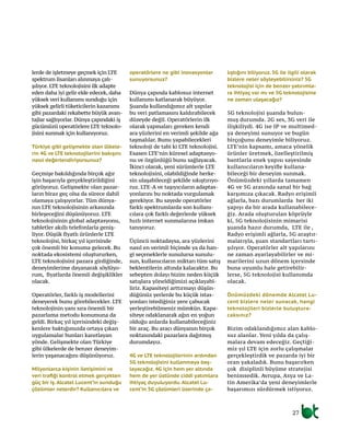 lerde de işletmeye geçmek için LTE
spektrum lisanları alınmaya çalı-
şılıyor. LTE teknolojisini ilk adapte
eden daha iyi gelir elde edecek, daha
yüksek veri kullanımı sunduğu için
yüksek gelirli tüketicilerin kazanımı
gibi pazardaki rekabette büyük avan-
tajlar sağlıyorlar. Dünya çapındaki iş
gücümüzü operatörlere LTE teknolo-
jisini sunmak için kullanıyoruz.
Türkiye gibi gelişmekte olan ülkele-
rin 4G ve LTE teknolojilerini bakışını
nasıl değerlendiriyorsunuz?
Geçmişe bakıldığında birçok ağır
işin başarıyla gerçekleştirildiğini
görüyoruz. Gelişmekte olan pazar-
ların biraz geç olsa da sürece dahil
olamaya çalışıyorlar. Tüm dünya-
nın LTE teknolojisinin arkasında
birleşeceğini düşünüyoruz. LTE
teknolojisinin global adaptasyonu,
tabletler akıllı telefonlarla geniş-
liyor. Düşük fiyatlı ürünlerle LTE
teknolojisi, birkaç yıl içerisinde
çok önemli bir konuma gelecek. Bu
noktada ekosistemi oluştururken,
LTE teknolojisini pazara girdiğinde,
deneyimlerime dayanarak söylüyo-
rum, fiyatlarda önemli değişiklikler
olacak.
Operatörler, farklı iş modellerini
deneyerek bunu görebilecekler. LTE
teknolojinin yanı sıra önemli bir
pazarlama metodu konumuna da
geldi. Birkaç yıl içerisindeki değiş-
kenlere baktığımızda ortaya çıkan
uygulamalar bunları kanıtlayan
yönde. Gelişmekte olan Türkiye
gibi ülkelerde de benzer deneyim-
lerin yaşanacağını düşünüyoruz.
Milyonlarca kişinin iletişimini ve
veri trafiği kontrol etmek gerçekten
güç bir iş. Alcatel Lucent’in sunduğu
çözümler nelerdir? Kullanıcılara ve
operatörlere ne gibi inovasyonlar
sunuyorsunuz?
Dünya çapında kablosuz internet
kullanımı katlanarak büyüyor.
Şuanda kullandığımız alt yapılar
bu veri patlamasını kaldırabilecek
düzeyde değil. Operatörlerin ilk
olarak yapmaları gereken kendi
ara yüzlerini en verimli şekilde ağa
taşmalılar. Bunu yapabilecekleri
teknoloji de tabi ki LTE teknolojisi.
Esasen LTE’nin küresel adaptasyo-
nu ve özgünlüğü bunu sağlayacak.
İkinci olarak, yeni sürümlerle LTE
teknolojisini, olabildiğinde herke-
sin ulaşabileceği şekilde sıkıştırıyo-
ruz. LTE-A ve taşıyıcıların adaptas-
yonlarını bu noktada vurgulamak
gerekiyor. Bu sayede operatörler
farklı spektrumlarda son kullanı-
cılara çok farklı değerlerde yüksek
hızlı internet sunmalarına imkan
tanıyoruz.
Üçüncü noktadaysa, ara yüzlerini
nasıl en verimli biçimde ya da han-
gi seçeneklerle sunulursa sunulu-
sun, kullanıcıların miktarı tüm satış
beklentilerin altında kalacaktır. Bu
sebepten dolayı bizim neden küçük
satışlara yöneldiğimizi açıklayabi-
liriz. Kapasiteyi arttırmayı düşün-
düğünüz yerlerde bu küçük istas-
yonları istediğiniz yere çabucak
yerleştirebilmeniz mümkün. Kapa-
siteye odaklanarak ağın en yoğun
olduğu anlarda kullanabileceğiniz
bir araç. Bu aracı dünyanın birçok
noktasındaki pazarlara dağıtmış
durumdayız.
4G ve LTE teknolojilerinin ardından
5G teknolojisini kullanmaya baş-
layacağız. 4G için hem yer altında
hem de yer üstünde ciddi yatımlara
ihtiyaç duyuluyordu. Alcatel Lu-
cent’in 5G çözümleri üzerinde ça-
lıştığını biliyoruz. 5G ile ilgili olarak
bizlere neler söyleyebilirsiniz? 5G
teknolojisi için de benzer yatırımla-
ra ihtiyaç var mı ve 5G teknolojisine
ne zaman ulaşacağız?
5G teknolojisi şuanda bulun-
muş durumda. 2G ses, 3G veri ile
ilişkiliydi. 4G ise IP ve multimed-
ya deneyimi sunuyor ve bugün
birçoğunu deneyimle biliyoruz.
LTE’nin kapsamı, amaca yönelik
ürünler üretmek, özelleştirilmiş
bantlarla enek yapısı sayesinde
kullanıcıların keyifle kullana-
bileceği bir deneyim sunmak.
Önümüzdeki yıllarda tamamen
4G ve 5G arasında sanal bir bağ
karşımıza çıkacak. Radyo erişimli
ağlarla, bazı durumlarda her iki
yapıyı da bir arada kullanabilece-
ğiz. Arada oluşturulan köprüyle
ki, 5G teknolojisinin mimarisi
şuanda hazır durumda, LTE ile ,
Radyo erişimli ağlarla, 5G araştır-
malarıyla, şuan standartları tartı-
şılıyor. Operatörler alt yapılarını
ne zaman ayarlayabilirler ve mi-
marilerini uzun dönem içersinde
buna uyumlu hale getirebilir-
lerse, 5G teknolojisi kullanımda
olacak.
Önümüzdeki dönemde Alcatel Lu-
cent bizlere neler sunacak, hangi
teknolojileri bizlerle buluştura-
caksınız?
Bizim odaklandığımız alan kablo-
suz alanlar. Yeni yılda da çalış-
malara devam edeceğiz. Geçtiği-
miz yıl LTE için zorlu çalışmalar
gerçekleştirdik ve pazarda iyi bir
oran yakaladık. Bunu başarırken
çok disiplinli büyüme stratejisi
benimsedik. Avrupa, Asya ve La-
tin Amerika’da yeni deneyimlerle
başarımızı sürdürmek istiyoruz.
27
 