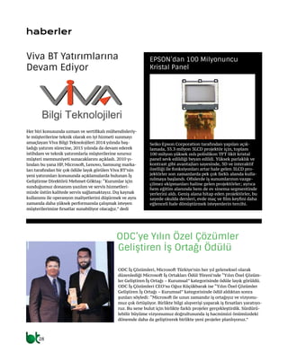 28
haberler
ODC İş Çözümleri, Microsoft Türkiye’nin her yıl geleneksel olarak
düzenlediği Microsoft İş Ortakları Ödül Töreni’nde “Yılın Özel Çözüm-
ler Geliştiren İş Ortağı – Kurumsal” kategorisinde ödüle layık görüldü.
ODC İş Çözümleri CEO’su Oğuz Küçükbarak ise “Yılın Özel Çözümler
Geliştiren İş Ortağı – Kurumsal” kategorisinde ödül aldıktan sonra
şunları söyledi: “Microsoft ile uzun zamandır iş ortağıyız ve vizyonu-
muz çok örtüşüyor. Birlikte bilgi alışverişi yaparak iş fırsatları yaratıyo-
ruz. Bu sene bulut için birlikte farklı projeler gerçekleştirdik. Sürdürü-
lebilir büyüme vizyonumuz doğrultusunda iş hacmimizi önümüzdeki
dönemde daha da geliştirerek birlikte yeni projeler planlıyoruz.”
ODC’ye Yılın Özel Çözümler
Geliştiren İş Ortağı Ödülü
Her biri konusunda uzman ve sertifikalı mühendisleriy-
le müşterilerine teknik olarak en iyi hizmeti sunmayı
amaçlayan Viva Bilgi Teknolojileri 2014 yılında baş-
ladığı yatırım sürecine, 2015 yılında da devam ederek
istihdam ve teknik yatırımlarla müşterilerine sınırsız
müşteri memnuniyeti sunacaklarını açıkladı. 2010 yı-
lından bu yana HP, Microsoft, Lenovo, Samsung marka-
ları tarafından bir çok ödüle layık görülen Viva BT’nin
yeni yatırımları konusunda açıklamalarda bulunan İş
Geliştirme Direktörü Mehmet Göktaş: “Kurumlar için
sunduğumuz donanım yazılım ve servis hizmetleri-
mizde üstün kalitede servis sağlamaktayız. Dış kaynak
kullanımı ile operasyon maliyetlerini düşürmek ve aynı
zamanda daha yüksek performansla çalışmak isteyen
müşterilerimize fırsatlar sunabiliyor olacağız.” dedi
Viva BT Yatırımlarına
Devam Ediyor
Seiko Epson Corporation tarafından yapılan açık-
lamada, 33.3 milyon 3LCD projektör için, toplam
100 milyon yüksek ısılı polislikon TFT likit kristal
panel sevk edildiği beyan edildi. Yüksek parlaklık ve
kontrast gibi avantajları sayesinde, 3D ve interaktif
özelliği ile fonksiyonları artar hale gelen 3LCD pro-
jektörler son zamanlarda pek çok farklı alanda kulla-
nılmaya başlandı. Ofislerde iş sunumlarının vazge-
çilmez ekipmanları haline gelen projektörler; ayrıca
hem eğitim alanında hem de ev sinema segmentinde
yerlerini aldı. Geniş alana hitap eden projektörler, bu
sayede okulda dersleri, evde maç ve film keyfini daha
eğlenceli hale dönüştürmek isteyenlerin tercihi.
EPSON’dan 100 Milyonuncu
Kristal Panel
 