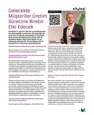 Gelecekte
Müşteriler Üretim
Sürecine Birebir
Etki Edecek
Autodesk’in, tasarım dünyası ve profesyoneller
için düzenlediği uluslararası AUx etkinliği, bu
yıl ilk kez Türkiye’de gerçekleşti. BT Günlüğü
ekibi olarak etkinliği yerinde takip ettik ve
Autodesk Başkan Vekili Pete Baxter ile bir
söyleşi gerçekleştirdik. Dünya Başkanı Brian
Humphries’in katılımıyla gerçekleştirildi.
Öncellikle kendiniz hakkında kısaca bilgi verebilir misiniz?
Ben bir mimarım ve on yıldır en önemli şirketlerden bi-
rinde küresel satış danışmanlığı yapıyorum.
GerçekleştirdiğinizAutodesk University Extension etkinli-
ğinden beklentileriniz neler?
Bu tarz etkinlikler bizim gibi firmalar için çok önemli
fırsatlar yaratıyor. Müşterilerimizle bir araya gelme fırsatı
yakalıyoruz, ürünlerimizle ilgili detayları aktarabiliyoruz
ve ürünlerimizin gidişatlarını değerlendirip onların neler
yaptığını öğrenebiliyoruz. Bizim firma olarak müşterileri-
mizin ihtiyaçları olan araçları sunmamız gerekiyor ve bu
tarz etkinlikler ile bu ihtiyaçları öğrenebiliyoruz.
Autodesk yetkilisi olarak Türkiye pazarı hakkında neler
düşünüyorsunuz?
Türkiye pazarının benim için en heyecanlı bölgelerden
bir tanesi olduğunu söyleyebilirim. Çok altyapı çalışması
var. Üretim ve imalat açısından önem taşıyan pazar-
lar arasında. Teknoloji anlamında baktığımızda birçok
fırsatın bulunduğunu görebiliyorsunuz. Türkiye’deki veya
dünyanın herhangi bir yerindeki şirketler tasarım anla-
mında bir araya gelip küresel bir değer yaratabiliyorlar.
Böylelikle birbirlerinin fikirlerini dinleyebilme ve kendi-
lerinin fikirlerini keşfedilmesi imkanı bulabiliyor.
Autodesk olarak sunduğunuz çözümlerle kullanıcılara
nasıl yardımcı oluyorsunuz?
Birçok alanda yardımcı olduğumuz söyleyebilirim. Ge-
lecekte tasarım işleri çok farklı boyutlara taşınacak.
Sadece tasarımcılar yapıcı olmayacak müşterilerde
yapıcı hale gelecek. Günümüzde müşterilerimizin
isteklerine göre tasarımlar şekilleniyor. Gelecekte
ise müşteriler üretim sürecine birebir etki edecek-
ler. Teknolojiyle gelişen Pazar bizi bu hale getirdi ve
önümüzdeki yıllarda müşteriler kendi işlerine ilişkin
kararları daha kolay verebilecekler. Altyapı veya inşaat
şirketleri üretim çözümlerini bu şekilde benimsiyorlar.
Ya da mühendislik şirketleri bu iş şekliyle çalışmala-
rına devam ediyorlar. Gelişen teknolojiler ile birlikte
pazarda çok daha iyi bir hale gelebileceğiz. Auto-
desk’de sunduğu yeni teknolojiler ile müşterilerinin
işini kolaylaştırarak hep daha iyisini sunmaya devam
edecek.
Mimari ve Tasarımın geleceği hakkında neler söyleye-
bilirsiniz?
Bir mimar olduğum için bu konuda çok büyük bir
tutkum olduğunu söyleyebilirim. 200-300 yıl öncesine
baktığımızda mimari sadece büyütmek veya geliştir-
meye yardımcı olmuyordu, mimari aynı zamanda bir
mucitti. Bir şeyleri keşfetmek ve bunların devamını
sağlayan mimari olmuştu. Mesela üç boyutlu yazıcı-
lara baktığımızda prototip komponentlerin üretimine
yardımcı olduğunu görüyoruz. Bu yazıcılarla birlikte
bir inşaatın öncesini görebiliyorsunuz. Böylelikle mi-
maride tasarımları gerçekleştirmeden deneyimlemeyi
ve görmeyi gerçekleştirebiliyorsunuz. Bu sayede daha
düşük maliyet sunabiliyor, daha esnek olabiliyor ve
sürdürebilir hale gelebiliyorsunuz ki bizim sektörü-
müzün için en önemli noktalar bunlar.
söyleşi
29
Pete Baxter
AutodeskBaşkanVekili
Söyleşimizi aşağıdaki QR Code
sayesinde video olarak izleyebilirsiniz.
 