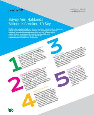 32
pratik 10
1
4
2
3
5
Veri Miktarı Büyürken Pazarda Büyüyor
IDC’nin son yayınladığı rapora göre
Büyük Veri pazarı yüzde 27’lik büyüme
kaydetmiş durumda. Ayrıca rapora göre
2017 yılında Büyük Veri konusunda
yapılacak harcamaların toplamı 32.4
milyar dolar olacak. Bu durum gelenek-
sel veri merkezleri etkileyerek farklılaş-
masına neden olacak.
Dağınıklığa Hazır Olmalısınız
UHam formda veri yönetmek son derece
zordur. Bu sebepten verilerin katego-
rileştirilmesi ve bu kategorilere göre
depolanıp önceliklendirilmeleri yapıl-
malıdır. Büyük veriye harcanan zama-
nın yüzde 80’i veriyi yapılandırmakla
geçiyor. Eğer firmalar yapılandırma
konusunda zaman kazandıracak çözüm-
ler sunarlarsa Büyük Veri dağınıklığının
önüne geçilebilir.
Çeşitlilik = Değer
Veriler her yerden gelebilir. Verilerin iç ve dış
kaynaklı olması her ne kadar önemliyse de gerçek
değer veri setleri arasında oluşan benzerlikleri iyi
anlamak ve aynı türdeki verileri birbiri üzerine
bindirmekten geçiyor. Önemli olan Büyük Veri
hikâyesini tam anlamıyla anlamak ve hikayeye
uygun hareket etmek.
Değersiz Veriden Değer
Yaratmak
Depolama alanınıza düşen
verilerin hepsinin değersiz birer
parça olduğunu bilmenizde fay-
da var. Onlarda değer yaratmak
için veri bilimcilerle çalışmalı
ve analiz sistemlerinizi kendi
verilerinize göre yapılandırma-
lısınız. Bunun için hazır kurulu
sistemleri de kullanabilirsiniz.
Herkes Büyük veriden
Değer Yaratamayabilir
Büyük veri yeni bir olgu
ve bu yeni kavram her şir-
ketin veriden değer yara-
tacağı anlamına gelmiyor.
Standart veri çözümleri
ile değer yaratabiliyorsa-
nız Büyük Veri Yatırımları
için bir süre daha bekle-
yebilirsiniz.
Büyük Veri Hakkında
Bilmeniz Gereken 10 Şey
Büyük verinin popülerliği günden güne artıyor. Fakat yığınlar halinde depolanan
verileri değere dönüştürmek sizin elinizde. Son yıllarda gelişen iş zekâsı
çözümleri büyük veriyi değere dönüştürmek için size yardımcı olacak
araçlar sunuyor. Biz de sizler için bu zorlu yolculukta bilmeniz
gerekenleri bir araya topladık. Aşağıda Büyük Veri
hakkında bilmeniz gerekenleri bulacaksınız.
Ali Yavuz ŞAHİN
yavuz@btgunlugu.com
 