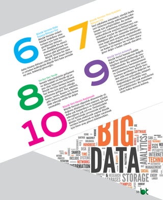 33
6
10
8
7
9Veriler Her Yerde
Sensör teknolojisinin gelişmesi
ve dünyadaki en büyük ağ ya-
pısı olan internetin büyümesi
Büyük Verinin hemen hemen
her firma için geçerli olduğu
anlamına geliyor. İlaç sektörü,
kamu, tarım, finans ve bunun
gibi onlarca sektördeki firma
elde edeceği verile ile değer
yaratabilir.
Büyük Verinin Yeni Araçlara
İhtiyacı Var
Veri yakalama sistemleri, sürekli farklı
veri türlerini büyük miktarlarda yaka-
lamak için geliştirildiler. Bu nedenle
bizleri veri yakalama sistemlerine
uydurabilecek araçlara ihtiyacımız var.
Standart araçlar ile işlerinizi hallede-
bildiğiniz gibi aynı zamanda sistemi-
nize özgü yeni araçlarda yapılandırabi-
lirsiniz. Kullandığınız araç sisteminizi
ne kadar iyi tanıyor ise veriden alaca-
ğınız değer o kadar yüksek olacaktır.
Büyük Veriyi Anlamak
Büyük Veriyi hantal olabilir
fakat bu hantal yapının değerli
bilgilere dönüştürüleceği unu-
tulmamalıdır. Bu anlayışın BT
departmanınca benimsenmesi
ve çözümlerin buna göre tasar-
lanması gerekiyor. Büyük Veri-
den elde edeceğiniz değerler ile
satışlarınız arttırabilir, müşteri
bağımlılığını ölçebilir veya
yatırımlarınızın risk analizlerini
çıkartabilirsiniz. Bu tamamen
sizin bakış açınıza kalmış.
Büyük Verinin Hala
İnsana İhtiyacı Var
Büyük Verinin sizleri
büyük hedeflere ulaş-
tırması için hala insan
girdilerine ihtiyacı
var. Şimdilik bu süreci
otomatikleştirmek im-
kansız gibi görünüyor.
Büyük Verinin bir süre
daha insana ihtiyacı olacak. Fakat insan ihtiya-
cı ortadan kalktığında Büyük Veri hala yerinde
mi olur, bekleyip göreceğiz.
Büyük Veri Henüz Başlamadı
Büyük Verinin olgunluk döneminde ol-
duğunu düşüneler hata yapıyor. Çünkü
daha çok başlardayız ve önümüzde kat
edeceğimiz çok yol var. Önümüzdeki
on yıl içerisinde çevremizde gördü-
ğümüz tüm elektronik yapılar Büyük
veriden beslenecek ve değer yaratmak
için birer araç görevi üslenecekler.
 