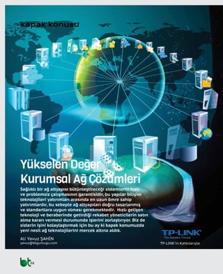 34
kapak konusu
Yükselen Değer
Kurumsal Ağ Çözümleri
Sağlıklı bir ağ altyapısı bütünleştireceği sistemlerin hızlı
ve problemsiz çalışmasının garantisidir, bu yapılar bilişim
teknolojileri yatırımları arasında en uzun ömre sahip
yatırımlardır, bu sebeple ağ altyapıları doğru tasarlanmış
ve standartlara uygun olması gerekmektedir. Hızlı gelişen
teknoloji ve beraberinde getirdiği rekabet yöneticilerin satın
alma kararı vermesi durumunda işlerini zorlaştırıyor. Biz de
sizlerin işini kolaylaştırmak için bu ay ki kapak konumuzda
yeni nesil ağ teknolojilerini mercek altına aldık.
TP-LINK'in Katkılarıyla
Ali Yavuz ŞAHİN
yavuz@btgunlugu.com
 
