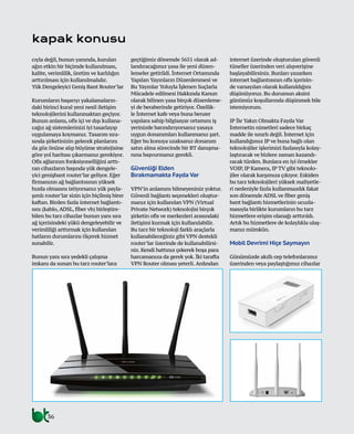 36
kapak konusu
cıyla değil, bunun yanında, kurulan
ağın etkin bir biçimde kullanılması,
kalite, verimlilik, üretim ve karlılığın
arttırılması için kullanılmalıdır.
Yük Dengeleyici Geniş Bant Router’lar
Kurumların başarıyı yakalamaların-
daki birinci kural yeni nesil iletişim
teknolojilerini kullanmaktan geçiyor.
Bunun anlamı, ofis içi ve dışı kullana-
cağız ağ sistemlerinizi iyi tasarlayıp
uygulamaya koymanız. Tasarım sıra-
sında şirketinizin gelecek planlarını
da göz önüne alıp büyüme stratejisine
göre yol haritası çıkarmanız gerekiyor.
Ofis ağlarının fonksiyonelliğini arttı-
ran cihazların başında yük dengele-
yici genişbant router’lar geliyor. Eğer
firmanızın ağ bağlantısının yüksek
hızda olmasını istiyorsanız yük payla-
şımlı router’lar sizin için biçilmiş birer
kaftan. Birden fazla internet bağlantı-
sını (kablo,ADSL, fiber vb) birleştire-
bilen bu tarz cihazlar bunun yanı sıra
ağ içerisindeki yükü dengeleyebilir ve
verimliliği arttırmak için kullanılan
hatların durumlarını ölçerek hizmet
sunabilir.
Bunun yanı sıra yedekli çalışma
imkanı da sunan bu tarz router’lara
geçtiğimiz dönemde 5651 olarak ad-
landıracağımız yasa ile yeni düzen-
lemeler getirildi. İnternet Ortamında
Yapılan Yayınların Düzenlenmesi ve
Bu Yayınlar Yoluyla İşlenen Suçlarla
Mücadele edilmesi Hakkında Kanun
olarak bilinen yasa birçok düzenleme-
yi de beraberinde getiriyor. Özellik-
le İnternet kafe veya buna benzer
yapılara sahip bilgisayar ortamını iş
yerinizde barındırıyorsanız yasaya
uygun donanımları kullanmanız şart.
Eğer bu konuya uzaksanız donanım
satın alma sürecinde bir BT danışma-
nına başvurmanız gerekli.
Güvenliği Elden
Bırakmamakta Fayda Var
VPN’in anlamını bilmeyeniniz yoktur.
Güvenli bağlantı seçenekleri oluştur-
manız için kullanılan VPN (Virtual
Private Network) teknolojisi birçok
şirketin ofis ve merkezleri arasındaki
iletişimi kurmak için kullanılabilir.
Bu tarz bir teknoloji farklı araçlarla
kullanabileceğiniz gibi VPN destekli
router’lar üzerinde de kullanabilirsi-
niz. Kendi hattınız çekerek boşa para
harcamanıza da gerek yok. İki tarafta
VPN Router olması yeterli.Ardından
internet üzerinde oluşturulan güvenli
tüneller üzerinden veri alışverişine
başlayabilirsiniz. Bunları yazarken
internet bağlantısının ofis içerisin-
de varsayılan olarak kullanıldığını
düşünüyoruz. Bu durumun aksini
günümüz koşullarında düşünmek bile
istemiyorum.
IP İle Yakın Olmakta Fayda Var
İnternetin nimetleri sadece birkaç
madde ile sınırlı değil. İnternet için
kullandığımız IP ve buna bağlı olan
teknolojiler işlerimizi fazlasıyla kolay-
laştıracak ve bizlere zaman kazandı-
racak türden. Bunlara en iyi örnekler
VOIP, IP Kamera, IP TV gibi teknolo-
jiler olarak karşımıza çıkıyor. Eskiden
bu tarz teknolojileri yüksek maliyetle-
ri nedeniyle fazla kullanmazdık fakat
son dönemde ADSL ve fiber geniş
bant bağlantı hizmetlerinin ucuzla-
masıyla birlikte kurumların bu tarz
hizmetlere erişim olanağı arttırıldı.
Artık bu hizmetlere de kolaylıkla ulaş-
manız mümkün.
Mobil Devrimi Hiçe Saymayın
Günümüzde akıllı cep telefonlarımız
üzerinden veya paylaştığımız cihazlar
 