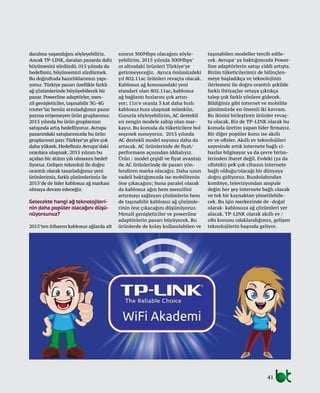 41
daralma yaşandığını söyleyebiliriz.
Ancak TP-LINK, daralan pazarda dahi
büyümesini sürdürdü. 015 yılında da
hedefimiz, büyümemizi sürdürmek.
Bu doğrultuda hazırlıklarımızı yapı-
yoruz. Türkiye pazarı özellikle farklı
ağ çözümlerinde büyüyebilecek bir
pazar. Powerline adaptörler, men-
zil genişleticiler, taşınabilir 3G-4G
router’lar henüz arzuladığımız pazar
payına erişemeyen ürün gruplarımız.
2015 yılında bu ürün gruplarının
satışında artış hedefliyoruz. Avrupa
pazarındaki satışlarımızda bu ürün
gruplarının payı Türkiye’ye göre çok
daha yüksek. Hedefimiz Avrupa’daki
oranlara ulaşmak. 2015 yılının bu
açıdan bir atılım yılı olmasını hedef-
liyoruz. Gelişen teknoloji ile doğru
orantılı olarak tasarladığımız yeni
ürünlerimiz, farklı çözümlerimiz ile
2015’de de lider kablosuz ağ markası
olmaya devam edeceğiz.
Gelecekte hangi ağ teknolojileri-
nin daha popüler olacağını düşü-
nüyorsunuz?
2015’ten itibaren kablosuz ağlarda alt
sınırın 300Mbps olacağını söyle-
yebilirim. 2015 yılında 300Mbps’
ın altındaki ürünleri Türkiye’ye
getirmeyeceğiz. Ayrıca önümüzdeki
yıl 802.11ac ürünleri revaçta olacak.
Kablosuz ağ konusundaki yeni
standart olan 802.11ac, kablosuz
ağ bağlantı hızlarını çok artırı-
yor; 11n’e oranla 3 kat daha hızlı
kablosuz hıza ulaşmak mümkün.
Gururla söyleyebilirim, AC destekli
en zengin modele sahip olan mar-
kayız. Bu konuda da tüketicilere bol
seçenek sunuyoruz. 2015 yılında
AC destekli model sayımız daha da
artacak. AC ürünlerinde de fiyat/
performans açısından iddialıyız.
Ürün / model çeşidi ve fiyat avantajı
ile AC ürünlerinde de pazarı yön-
lendiren marka olacağız. Daha uzun
vadeli baktığımızda ise mobilitenin
öne çıkacağını; buna paralel olarak
da kablosuz ağın hem menzilini
artırmayı sağlayan çözümlerin hem
de taşınabilir kablosuz ağ çözümle-
rinin öne çıkacağını düşünüyoruz.
Menzil genişleticiler ve powerline
adaptörlerin pazarı büyüyecek. Bu
ürünlerde de kolay kullanılabilen ve
taşınabilen modeller tercih edile-
cek. Avrupa’ ya baktığımızda Power-
line adaptörlerin satışı ciddi artışta.
Bizim tüketicilerimiz de bilinçlen-
meye başladıkça ve teknolojinin
ilerlemesi ile doğru orantılı şekilde
farklı ihtiyaçlar ortaya çıktıkça
talep çok farklı yönlere gidecek.
Bildiğiniz gibi internet ve mobilite
günümüzde en önemli iki kavram.
Bu ikisini birleştiren ürünler revaç-
ta olacak. Biz de TP-LINK olarak bu
konuda üretim yapan lider firmayız.
Bir diğer popüler konu ise akıllı
ev ve ofisler. Akıllı ev teknolojileri
sayesinde artık internete bağlı ci-
hazlar bilgisayar ya da çevre birim-
lerinden ibaret değil. Evdeki (ya da
ofisteki) pek çok cihazın internete
bağlı olduğu/olacağı bir dünyaya
doğru gidiyoruz. Buzdolabından
kombiye, televizyondan ampule
değin her şey internete bağlı olacak
ve tek bir kaynaktan yönetilebile-
cek. Bu işin merkezinde de -doğal
olarak- kablosuza ağ çözümleri yer
alacak. TP-LINK olarak akıllı ev /
ofis konusu odaklandığımız, gelişen
teknolojilerin başında geliyor.
 